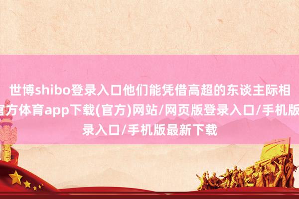 世博shibo登录入口他们能凭借高超的东谈主际相关-万博官方体育app下载(官方)网站/网页版登录入口/手机版最新下载