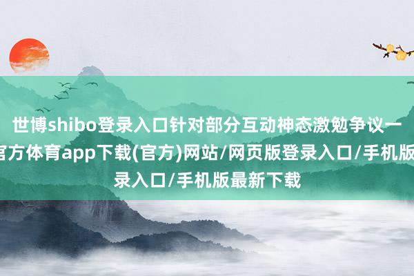 世博shibo登录入口针对部分互动神态激勉争议一事-万博官方体育app下载(官方)网站/网页版登录入口/手机版最新下载