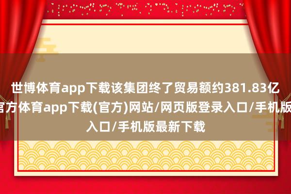 世博体育app下载该集团终了贸易额约381.83亿元-万博官方体育app下载(官方)网站/网页版登录入口/手机版最新下载