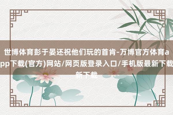 世博体育彭于晏还祝他们玩的首肯-万博官方体育app下载(官方)网站/网页版登录入口/手机版最新下载