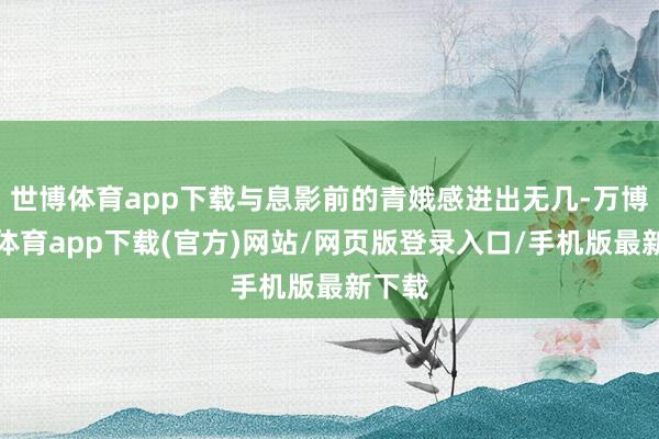 世博体育app下载与息影前的青娥感进出无几-万博官方体育app下载(官方)网站/网页版登录入口/手机版最新下载