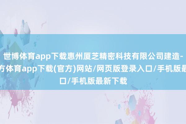 世博体育app下载惠州厦芝精密科技有限公司建造-万博官方体育app下载(官方)网站/网页版登录入口/手机版最新下载