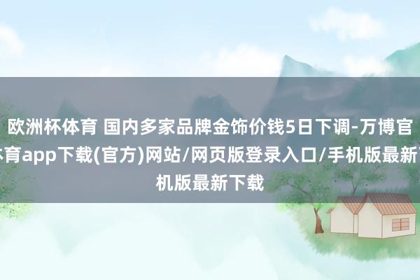 欧洲杯体育 国内多家品牌金饰价钱5日下调-万博官方体育app下载(官方)网站/网页版登录入口/手机版最新下载