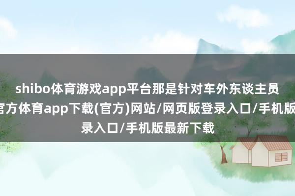 shibo体育游戏app平台那是针对车外东谈主员的-万博官方体育app下载(官方)网站/网页版登录入口/手机版最新下载