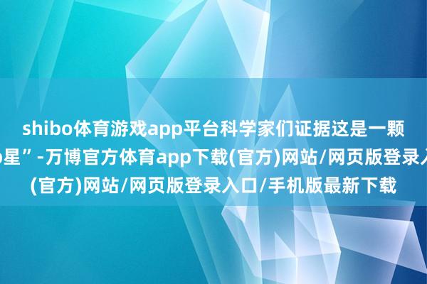 shibo体育游戏app平台科学家们证据这是一颗荒僻的“快速回荡Ap星”-万博官方体育app下载(官方)网站/网页版登录入口/手机版最新下载