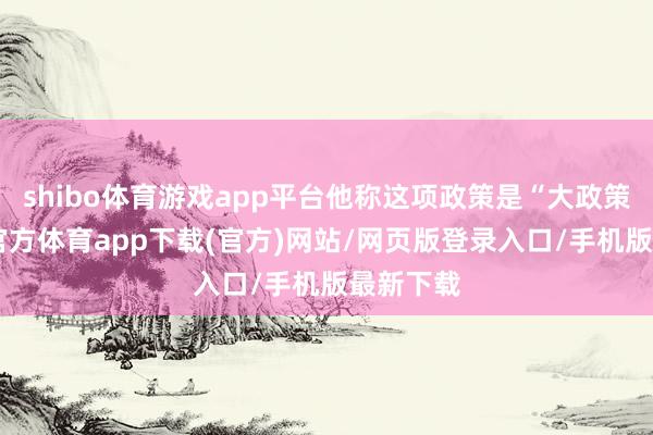 shibo体育游戏app平台他称这项政策是“大政策”-万博官方体育app下载(官方)网站/网页版登录入口/手机版最新下载