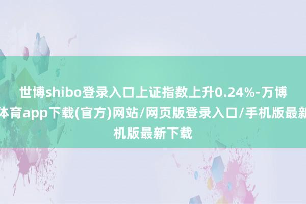 世博shibo登录入口上证指数上升0.24%-万博官方体育app下载(官方)网站/网页版登录入口/手机版最新下载