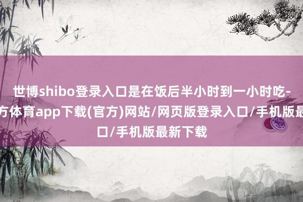 世博shibo登录入口是在饭后半小时到一小时吃-万博官方体育app下载(官方)网站/网页版登录入口/手机版最新下载