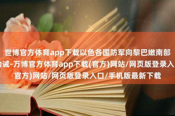 世博官方体育app下载以色各国防军向黎巴嫩南部9个屯子发布恐慌劝诫-万博官方体育app下载(官方)网站/网页版登录入口/手机版最新下载