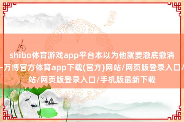 shibo体育游戏app平台本以为他就要澈底撤消作念营业的心了-万博官方体育app下载(官方)网站/网页版登录入口/手机版最新下载