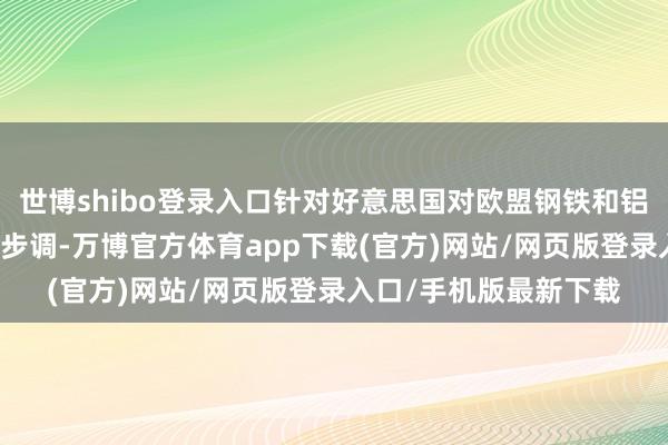 世博shibo登录入口针对好意思国对欧盟钢铁和铝征收25%关税的反制步调-万博官方体育app下载(官方)网站/网页版登录入口/手机版最新下载