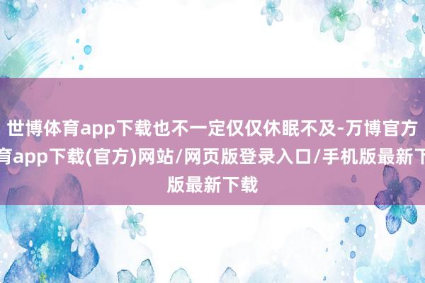 世博体育app下载也不一定仅仅休眠不及-万博官方体育app下载(官方)网站/网页版登录入口/手机版最新下载