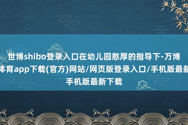 世博shibo登录入口在幼儿园憨厚的指导下-万博官方体育app下载(官方)网站/网页版登录入口/手机版最新下载