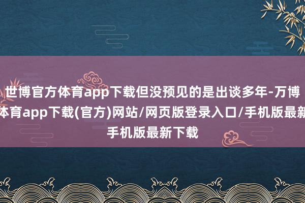 世博官方体育app下载但没预见的是出谈多年-万博官方体育app下载(官方)网站/网页版登录入口/手机版最新下载