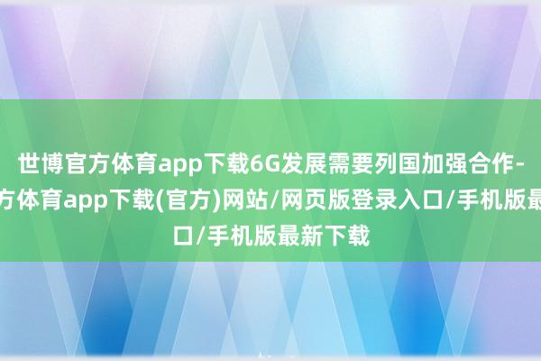 世博官方体育app下载6G发展需要列国加强合作-万博官方体育app下载(官方)网站/网页版登录入口/手机版最新下载