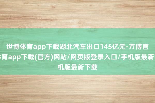 世博体育app下载湖北汽车出口145亿元-万博官方体育app下载(官方)网站/网页版登录入口/手机版最新下载