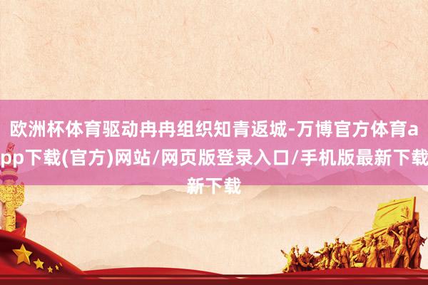 欧洲杯体育驱动冉冉组织知青返城-万博官方体育app下载(官方)网站/网页版登录入口/手机版最新下载
