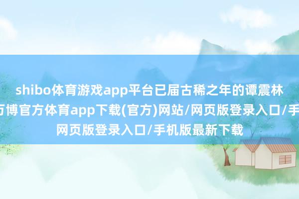 shibo体育游戏app平台已届古稀之年的谭震林重返井冈山-万博官方体育app下载(官方)网站/网页版登录入口/手机版最新下载