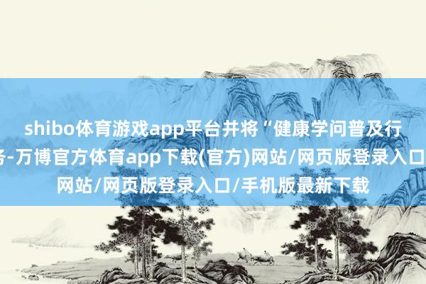 shibo体育游戏app平台并将“健康学问普及行径”列为首项任务-万博官方体育app下载(官方)网站/网页版登录入口/手机版最新下载