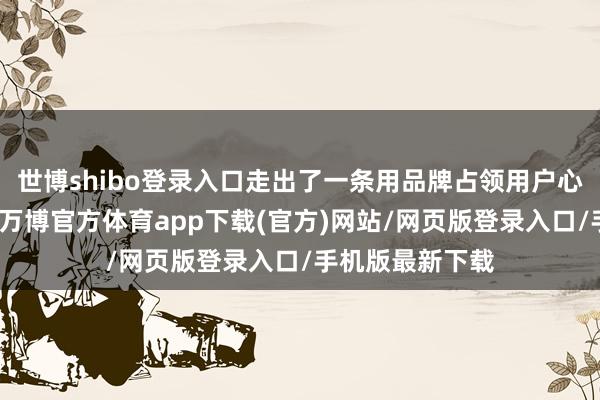 世博shibo登录入口走出了一条用品牌占领用户心智的出海之路-万博官方体育app下载(官方)网站/网页版登录入口/手机版最新下载