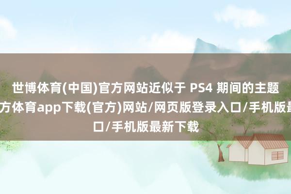 世博体育(中国)官方网站近似于 PS4 期间的主题-万博官方体育app下载(官方)网站/网页版登录入口/手机版最新下载