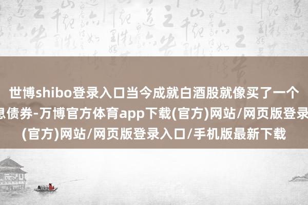世博shibo登录入口当今成就白酒股就像买了一个带内需看涨期权的高息债券-万博官方体育app下载(官方)网站/网页版登录入口/手机版最新下载