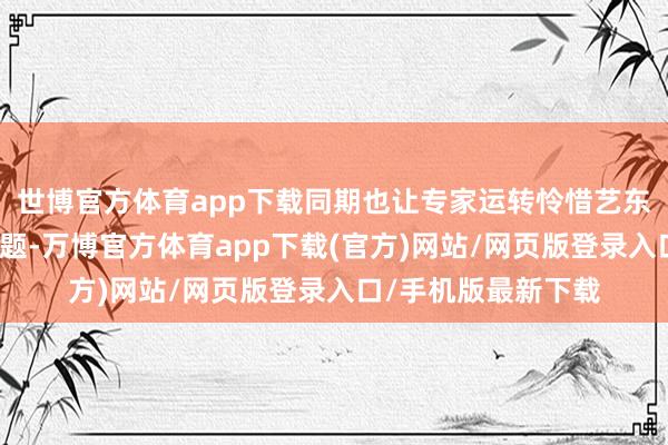 世博官方体育app下载同期也让专家运转怜惜艺东谈主的管事素驳诘题-万博官方体育app下载(官方)网站/网页版登录入口/手机版最新下载