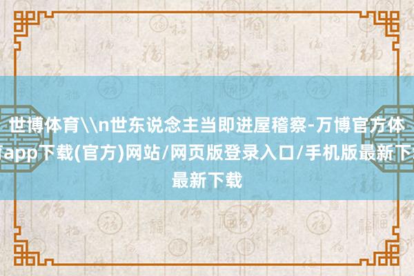 世博体育\n世东说念主当即进屋稽察-万博官方体育app下载(官方)网站/网页版登录入口/手机版最新下载