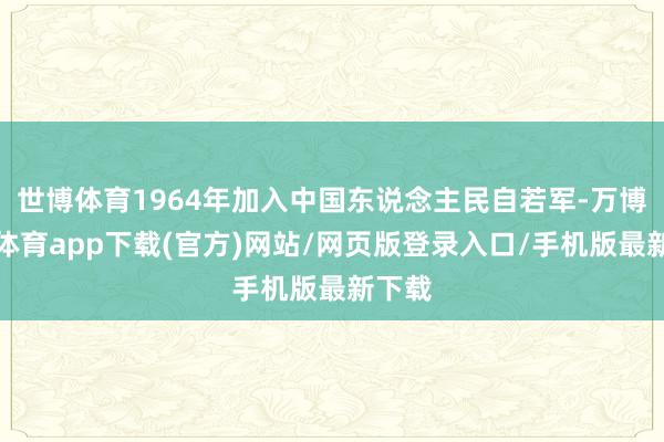 世博体育1964年加入中国东说念主民自若军-万博官方体育app下载(官方)网站/网页版登录入口/手机版最新下载