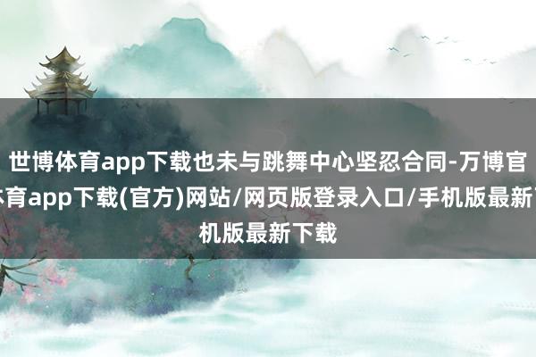 世博体育app下载也未与跳舞中心坚忍合同-万博官方体育app下载(官方)网站/网页版登录入口/手机版最新下载