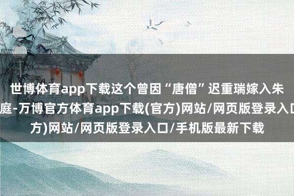 世博体育app下载这个曾因“唐僧”迟重瑞嫁入朱门而备受争议的家庭-万博官方体育app下载(官方)网站/网页版登录入口/手机版最新下载