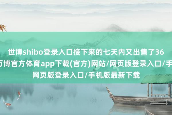 世博shibo登录入口接下来的七天内又出售了36亿好意思元-万博官方体育app下载(官方)网站/网页版登录入口/手机版最新下载