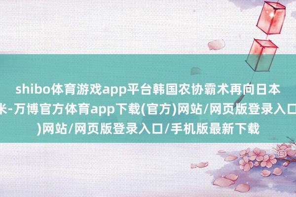 shibo体育游戏app平台韩国农协霸术再向日本追加出口20吨大米-万博官方体育app下载(官方)网站/网页版登录入口/手机版最新下载