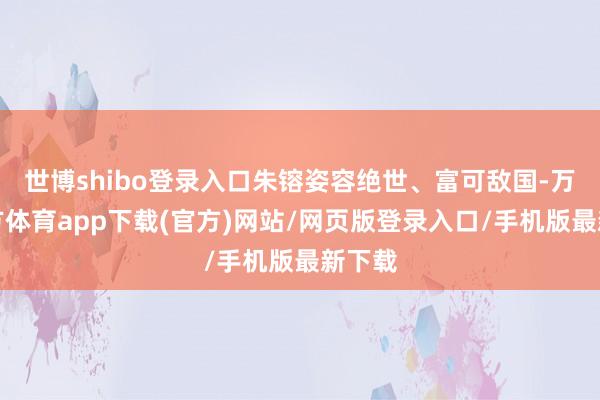 世博shibo登录入口朱镕姿容绝世、富可敌国-万博官方体育app下载(官方)网站/网页版登录入口/手机版最新下载