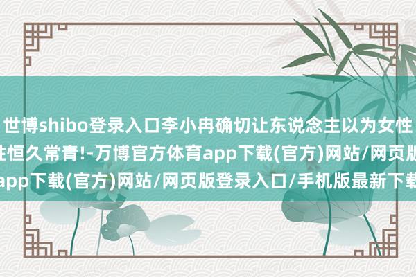 世博shibo登录入口李小冉确切让东说念主以为女性不是花, 莫得花期, 女性恒久常青!-万博官方体育app下载(官方)网站/网页版登录入口/手机版最新下载