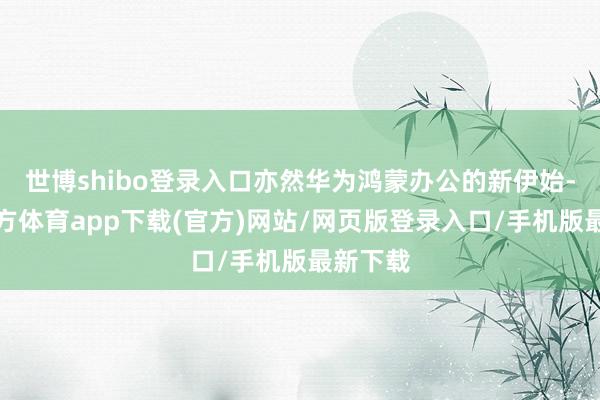 世博shibo登录入口亦然华为鸿蒙办公的新伊始-万博官方体育app下载(官方)网站/网页版登录入口/手机版最新下载