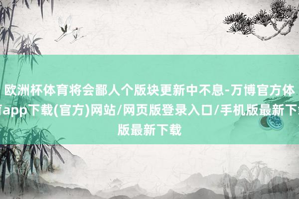 欧洲杯体育将会鄙人个版块更新中不息-万博官方体育app下载(官方)网站/网页版登录入口/手机版最新下载