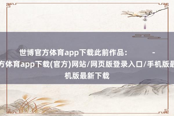 世博官方体育app下载此前作品：          -万博官方体育app下载(官方)网站/网页版登录入口/手机版最新下载