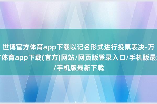 世博官方体育app下载以记名形式进行投票表决-万博官方体育app下载(官方)网站/网页版登录入口/手机版最新下载