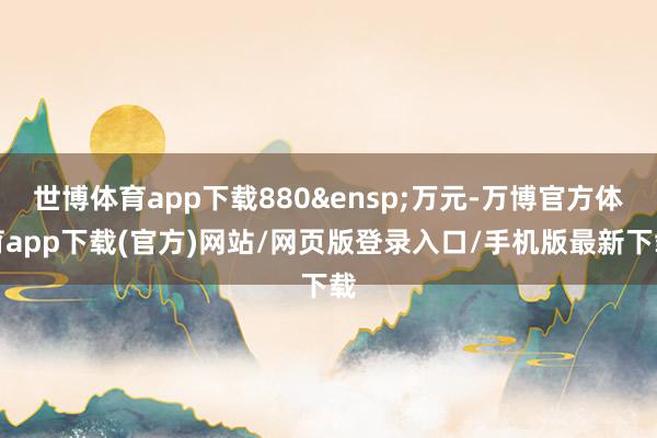 世博体育app下载880&ensp;万元-万博官方体育app下载(官方)网站/网页版登录入口/手机版最新下载