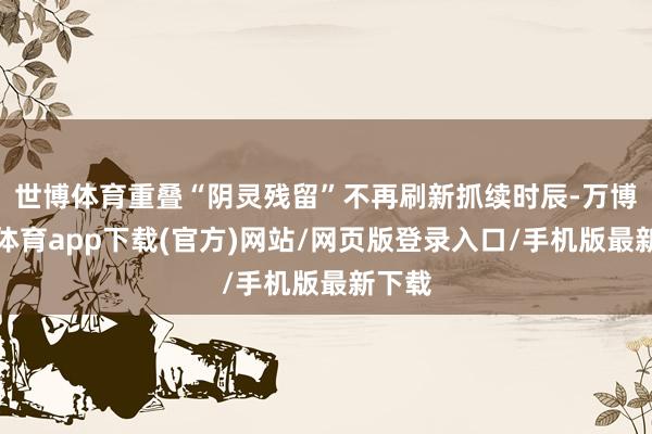 世博体育重叠“阴灵残留”不再刷新抓续时辰-万博官方体育app下载(官方)网站/网页版登录入口/手机版最新下载