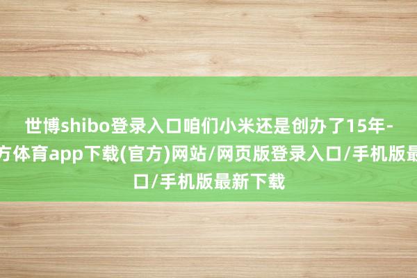 世博shibo登录入口咱们小米还是创办了15年-万博官方体育app下载(官方)网站/网页版登录入口/手机版最新下载