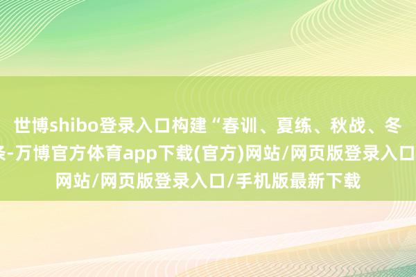 世博shibo登录入口构建“春训、夏练、秋战、冬耀”全年赛事链条-万博官方体育app下载(官方)网站/网页版登录入口/手机版最新下载