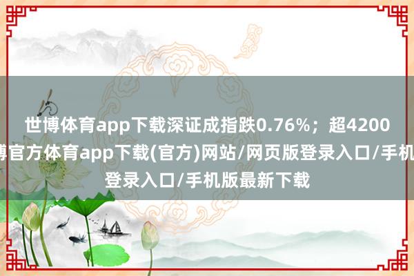 世博体育app下载深证成指跌0.76%；超4200股下落-万博官方体育app下载(官方)网站/网页版登录入口/手机版最新下载