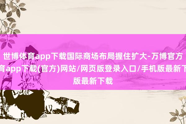 世博体育app下载国际商场布局握住扩大-万博官方体育app下载(官方)网站/网页版登录入口/手机版最新下载