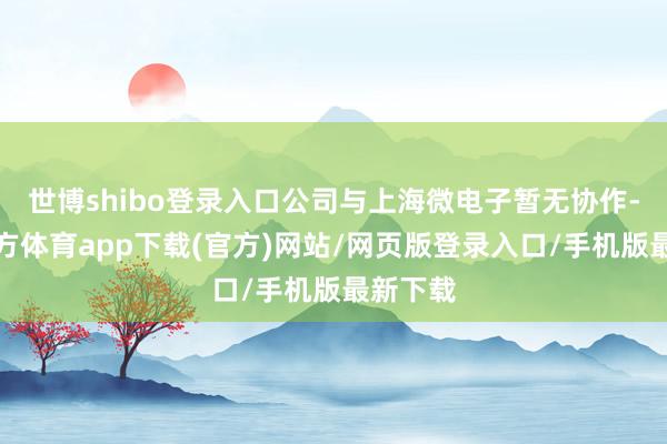 世博shibo登录入口公司与上海微电子暂无协作-万博官方体育app下载(官方)网站/网页版登录入口/手机版最新下载