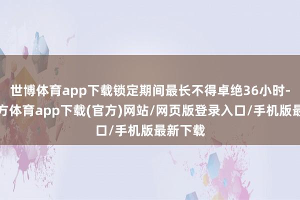 世博体育app下载锁定期间最长不得卓绝36小时-万博官方体育app下载(官方)网站/网页版登录入口/手机版最新下载