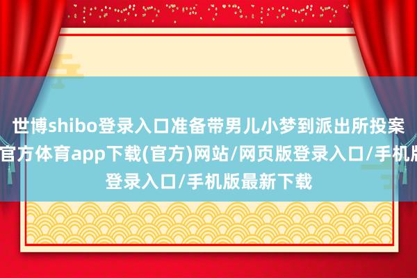 世博shibo登录入口准备带男儿小梦到派出所投案自首-万博官方体育app下载(官方)网站/网页版登录入口/手机版最新下载