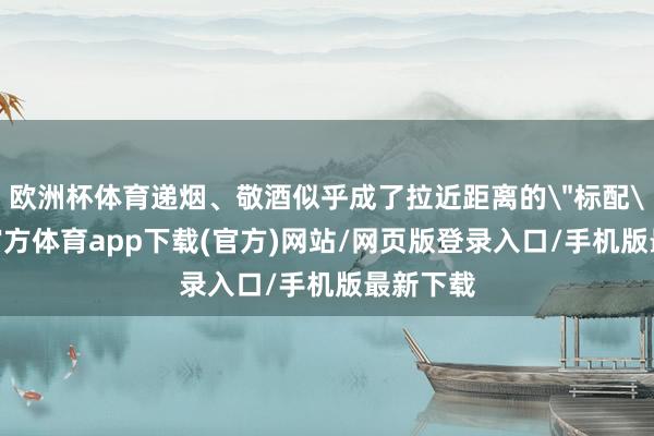 欧洲杯体育递烟、敬酒似乎成了拉近距离的