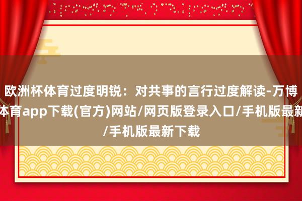 欧洲杯体育过度明锐：对共事的言行过度解读-万博官方体育app下载(官方)网站/网页版登录入口/手机版最新下载